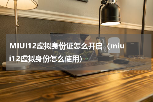 MIUI12虚拟身份证怎么开启（miui12虚拟身份怎么使用）