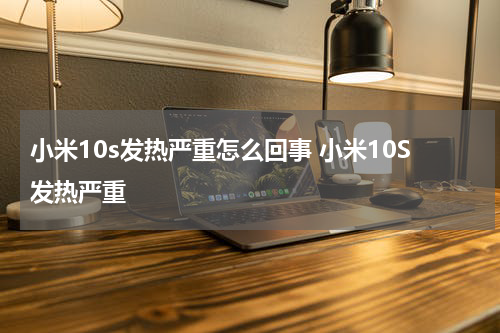 小米10s发热严重怎么回事 小米10S发热严重