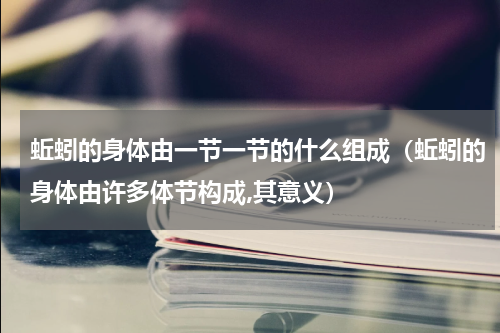 蚯蚓的身体由一节一节的什么组成（蚯蚓的身体由许多体节构成,其意义）