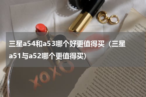 三星a54和a53哪个好更值得买（三星a51与a52哪个更值得买）
