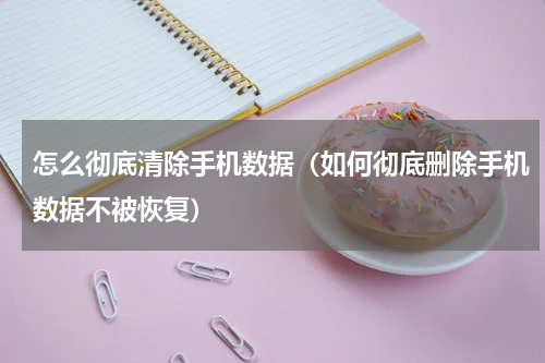 怎么彻底清除手机数据（如何彻底删除手机数据不被恢复）