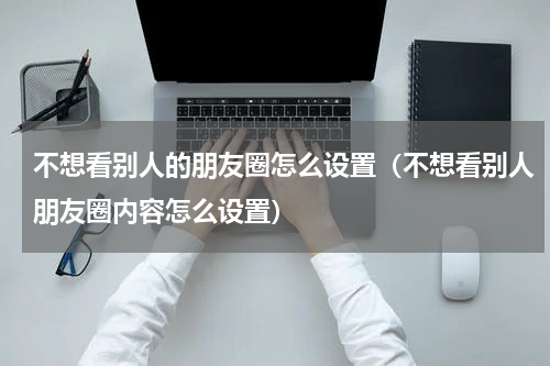 不想看别人的朋友圈怎么设置（不想看别人朋友圈内容怎么设置）