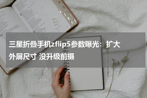 三星折叠手机zflip5参数曝光：扩大外屏尺寸 没升级前摄