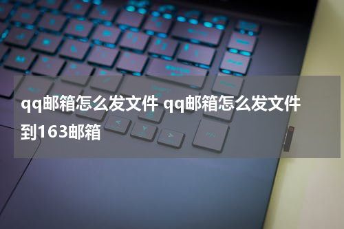 qq邮箱怎么发文件 qq邮箱怎么发文件到163邮箱