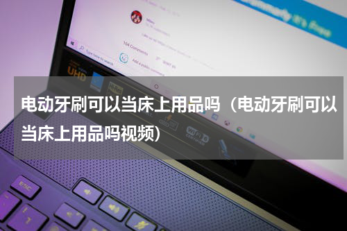 电动牙刷可以当床上用品吗（电动牙刷可以当床上用品吗视频）