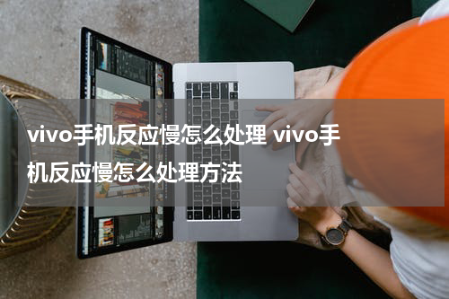 vivo手机反应慢怎么处理 vivo手机反应慢怎么处理方法