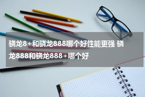 骁龙8+和骁龙888哪个好性能更强 骁龙888和骁龙888+哪个好