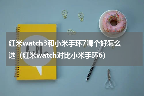 红米watch3和小米手环7哪个好怎么选（红米watch对比小米手环6）