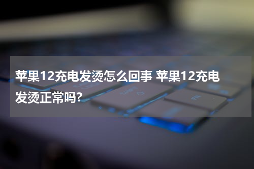 苹果12充电发烫怎么回事 苹果12充电发烫正常吗?