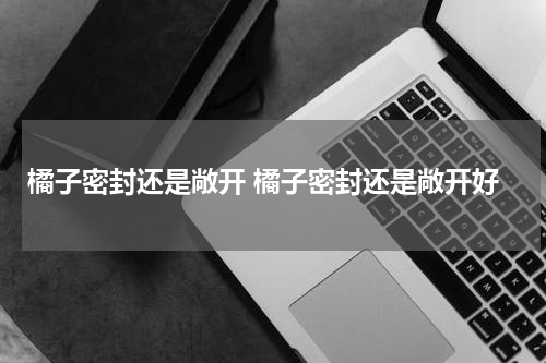 橘子密封还是敞开 橘子密封还是敞开好