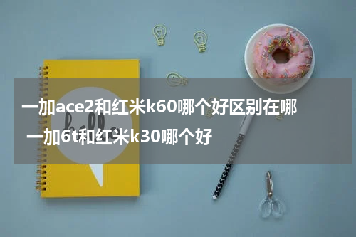 一加ace2和红米k60哪个好区别在哪 一加6t和红米k30哪个好