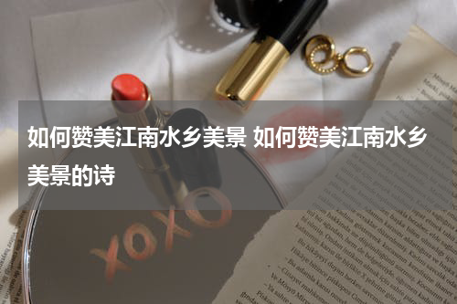 如何赞美江南水乡美景 如何赞美江南水乡美景的诗