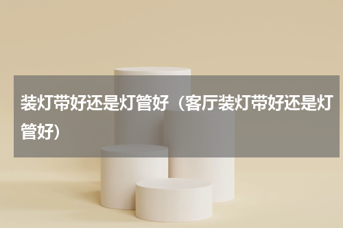 装灯带好还是灯管好（客厅装灯带好还是灯管好）