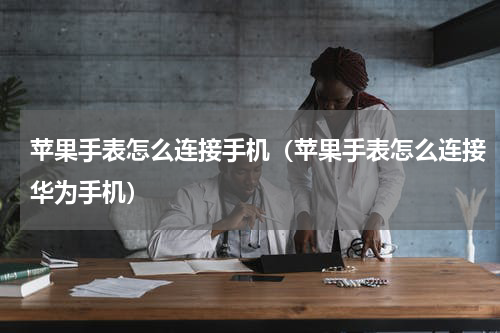 苹果手表怎么连接手机（苹果手表怎么连接华为手机）