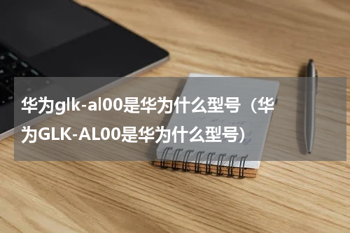 华为glk-al00是华为什么型号（华为GLK-AL00是华为什么型号）