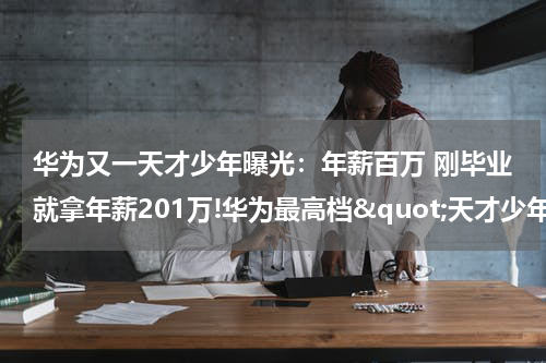 华为又一天才少年曝光：年薪百万 刚毕业就拿年薪201万!华为最高档&quot;天才少年&quot;全球仅4人