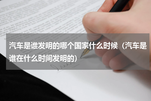 汽车是谁发明的哪个国家什么时候（汽车是谁在什么时间发明的）