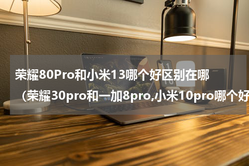 荣耀80Pro和小米13哪个好区别在哪（荣耀30pro和一加8pro,小米10pro哪个好）
