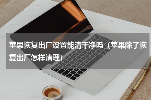 苹果恢复出厂设置能清干净吗（苹果除了恢复出厂怎样清理）