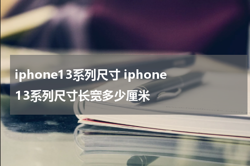 iphone13系列尺寸 iphone13系列尺寸长宽多少厘米