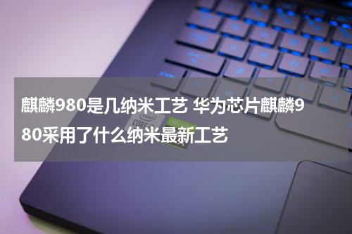 麒麟980是几纳米工艺 华为芯片麒麟980采用了什么纳米最新工艺