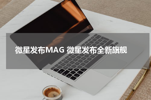 微星发布MAG 微星发布全新旗舰