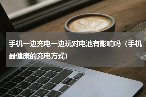 手机一边充电一边玩对电池有影响吗（手机最健康的充电方式）