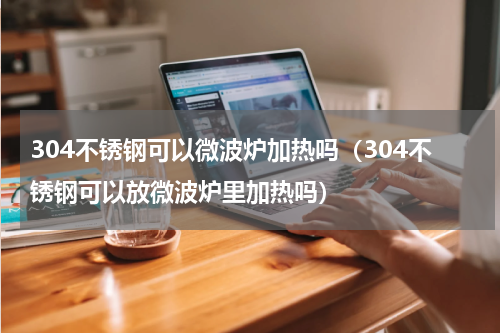 304不锈钢可以微波炉加热吗（304不锈钢可以放微波炉里加热吗）
