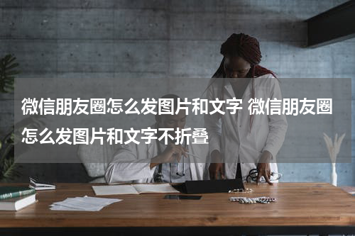微信朋友圈怎么发图片和文字 微信朋友圈怎么发图片和文字不折叠