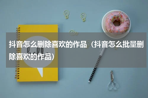 抖音怎么删除喜欢的作品（抖音怎么批量删除喜欢的作品）