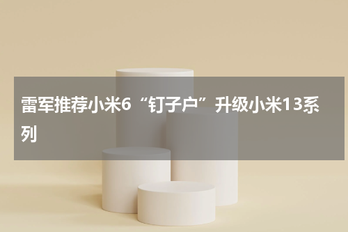 雷军推荐小米6“钉子户”升级小米13系列