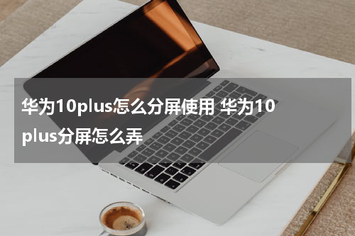 华为10plus怎么分屏使用 华为10plus分屏怎么弄