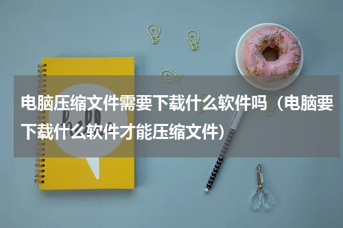 电脑压缩文件需要下载什么软件吗（电脑要下载什么软件才能压缩文件）