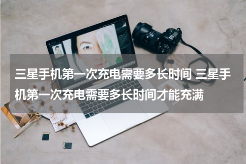 三星手机第一次充电需要多长时间 三星手机第一次充电需要多长时间才能充满