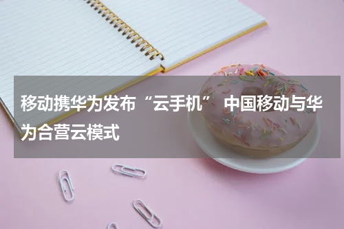 移动携华为发布“云手机” 中国移动与华为合营云模式