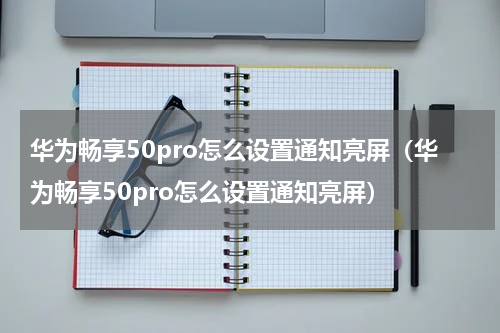 华为畅享50pro怎么设置通知亮屏（华为畅享50pro怎么设置通知亮屏）