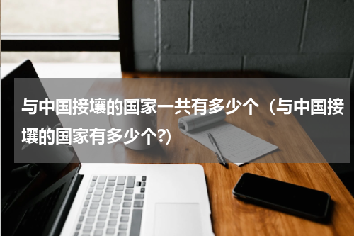 与中国接壤的国家一共有多少个（与中国接壤的国家有多少个?）