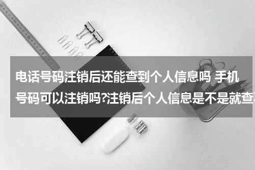 电话号码注销后还能查到个人信息吗 手机号码可以注销吗?注销后个人信息是不是就查不到了