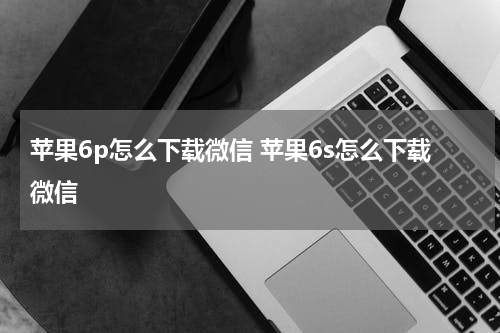 苹果6p怎么下载微信 苹果6s怎么下载微信