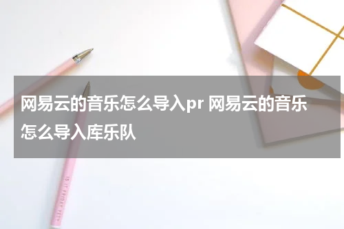 网易云的音乐怎么导入pr 网易云的音乐怎么导入库乐队