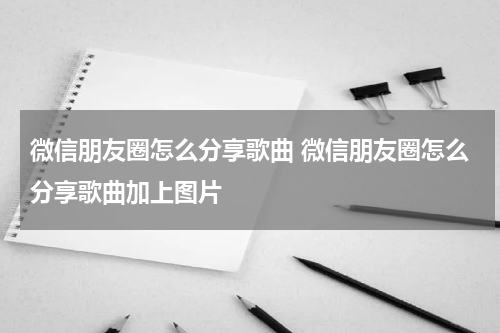 微信朋友圈怎么分享歌曲 微信朋友圈怎么分享歌曲加上图片