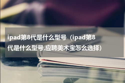ipad第8代是什么型号（ipad第8代是什么型号,应聘美术宝怎么选择）