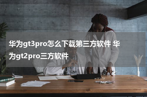 华为gt3pro怎么下载第三方软件 华为gt2pro三方软件