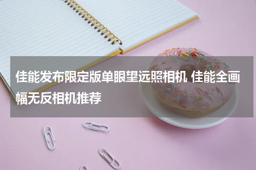 佳能发布限定版单眼望远照相机 佳能全画幅无反相机推荐