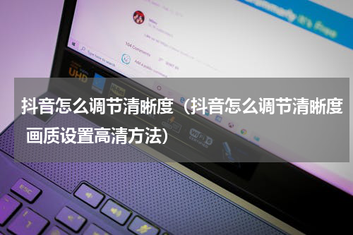 抖音怎么调节清晰度（抖音怎么调节清晰度 画质设置高清方法）
