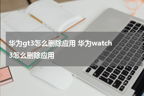 华为gt3怎么删除应用 华为watch3怎么删除应用