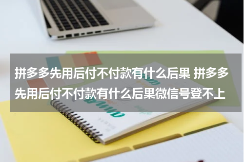 拼多多先用后付不付款有什么后果 拼多多先用后付不付款有什么后果微信号登不上