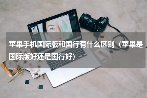 苹果手机国际版和国行有什么区别（苹果是国际版好还是国行好）