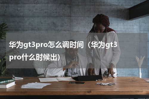 华为gt3pro怎么调时间（华为gt3pro什么时候出）