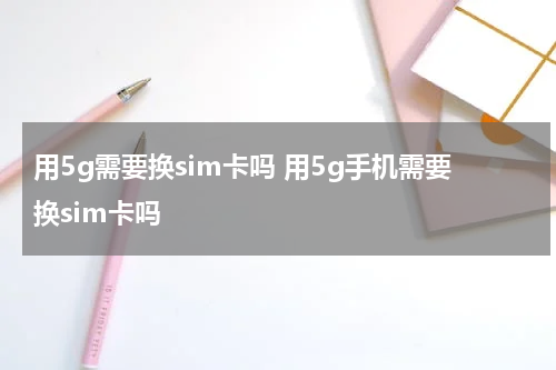 用5g需要换sim卡吗 用5g手机需要换sim卡吗